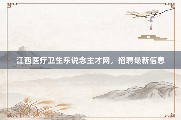 江西医疗卫生东说念主才网，招聘最新信息