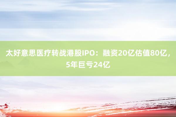 太好意思医疗转战港股IPO：融资20亿估值80亿，5年巨亏24亿
